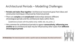 Architectural Periods – Modelling Challenges
• Periods and styles flow together: Architectural movement grow from ideas and
construction techniques influenced by historical periods
• There are complex and complicated relationships between different
chronological periods and the architectural styles within them:
[subdivisions of styles with the prefixes early, middle, late, neo, proto…]
• Very common for architectural periods to appear consecutively, influencing one
another or an architectural style may be influenced by other styles from different
chronological periods
5
E4 Period class: The historical period in which a specific style was developed, flourished and formed
 