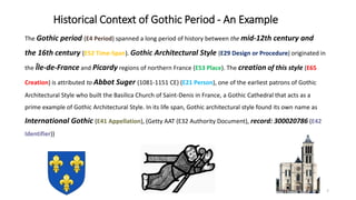 Historical Context of Gothic Period - An Example
The Gothic period (E4 Period) spanned a long period of history between the mid-12th century and
the 16th century (E52 Time-Span). Gothic Architectural Style (E29 Design or Procedure) originated in
the Île-de-France and Picardy regions of northern France (E53 Place). The creation of this style (E65
Creation) is attributed to Abbot Suger (1081-1151 CE) (E21 Person), one of the earliest patrons of Gothic
Architectural Style who built the Basilica Church of Saint-Denis in France, a Gothic Cathedral that acts as a
prime example of Gothic Architectural Style. In its life span, Gothic architectural style found its own name as
International Gothic (E41 Appellation), (Getty AAT (E32 Authority Document), record: 300020786 (E42
Identifier))
7
 
