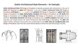 Gothic Architectural Style Elements – An Example:
Gothic Architectural Style (E29 Design or Procedure) is typically associated with achievements in the use of
stone (E57 Material) and glass (E57 Material). In the case of Gothic Architectural Style (E29 Design or
Procedure), techniques (E55 Type) such as the pointed (E29 Design or Procedure) or ogival arch (E29
Design or Procedure), the large stained glass windows (E29 Design or Procedure), the rib vaults (E29
Design or Procedure) and the flying buttresses (E29 Design or Procedure), are fundamental for its
definition. Decoration elements (E29 Design or Procedure) such as Gothic Sculpture (E55 Type), are also
important and notable features for Gothic Architectural Style (E29 Design or Procedure). The plan (E55
Type) of Gothic cathedrals and churches was usually based on the Latin cross (or cruciform) plan (E29
Design or Procedure), taken from the ancient Roman Basilica and from the later Romanesque churches.
9
 