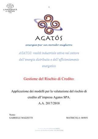 1
Gestione del Rischio di Credito:
Applicazione dei modelli per la valutazione del rischio di
credito all’impresa Agatos SPA.
A.A. 2017/2018
Nome:
GABRIELE MAZZETTI MATRICOLA: 069051
 