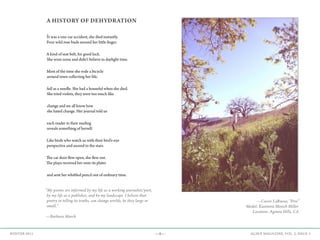 —9— AGAVE MAGAZINE, VOL. 2, ISSUE 3WINTER 2015
A HISTORY OF DEHYDRATION
It was a one-car accident, she died instantly.
Four wild rose buds around her little finger.
A kind of seat belt, for good luck.
She wore none and didn’t believe in daylight time.
Most of the time she rode a bicycle
around town collecting her life,
full as a needle. She had a houseful when she died.
She tried violets, they were too much like
change and we all know how
she hated change. Her journal told us
each reader in their reading
reveals something of herself.
Like birds who watch us with their bird’s-eye
perspective and ascend to the stars.
The car door flew open, she flew out.
The playa received her onto its plates
and sent her whittled pencil out of ordinary time.
“My poems are informed by my life as a working journalist/poet,
by my life as a publisher, and by my landscape. I believe that
poetry in telling its truths, can change worlds, be they large or
small.”
—Barbara March
—Cassie LaRussa, “Free”
Model: Kasimira Mosich Miller
Location: Agoura Hills, CA
 