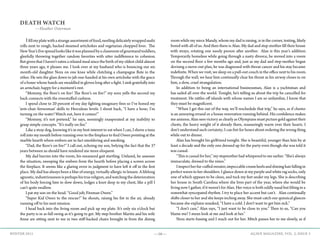 —16— AGAVE MAGAZINE, VOL. 2, ISSUE 3WINTER 2015
DEATH WATCH
—Heather Osterman
	Ifillmyplatewithastrangeassortmentoffood,nestlingdelicatelywrappedsushi
rolls next to rough, hacked steamed artichokes and vegetarian chopped liver. The
NewYear’sEvespreadlookslikeitwasplannedbyaclassroomofgourmandtoddlers,
gleefully throwing together random favorites with utter indifference to cohesion.
But given that I haven’t eaten a relaxed meal since the birth of my oldest child almost
three years ago, it pleases me. I look over at my husband who is bouncing our six-
month-old daughter Nora on one knee while clutching a champagne flute in the
other. He sets the glass down to jab one-handed at his own artichoke with the grace
of a boxer whose hands are swaddled in gloves long after a fight. I sink gratefully into
an armchair, happy for a moment’s rest.
	 “Mommy, the floor’s on fire! The floor’s on fire!” my sons yells the second my
back connects with the overstuffed cushion.
	 I spend close to 20 percent of my day fighting imaginary fires so I’ve honed my
‘arm-chair firewoman’ skills to Herculean levels. I shout back, “I have a hose; I’m
turning on the water! Watch out, here it comes!”
	 “Mommy, it’s not pretend,” he says, seemingly exasperated at my inability to
grasp simple concepts. “It’s really on fire.”
	 Like a stray dog, knowing it’s in my best interest to eat when I can, I shove a tuna
roll into my mouth before running over to the fireplace to find Owen pointing at the
marble hearth where embers are in fact smoldering and smoking.
	 “Dad, the floor’s on fire!” I call out, echoing my son, belying the fact that the 37
years between us should have rendered me more eloquent.
	 My dad hurries into the room, his measured gait startling. Unfazed, he assesses
the situation, sweeping the embers from the hearth before placing a screen across
the fireplace. It seems like a glaring error in judgment to have left it off in the first
place. My dad has always been a blur of energy, virtually allergic to leisure. A lifelong
agnostic,industriousnessisperhapshistruereligion,andwatchingthedeterioration
of his body forcing him to slow down, lodges a knot deep in my chest, like a pill I
can’t quite swallow.
	 I pat my son on the head. “Good job, Fireman Owen.”
	 “Super Kid Owen to the rescue!” he shouts, raising his fist in the air, already
running off to his next mission.
	 I head back into the living room and pick up my plate. It’s only six o’clock but
the party is in as full swing as it’s going to get. My step-brother Martin and his wife
Anne are sitting next to me in two stiff-backed chairs brought in from the dining
room while my niece Mandy, whom my dad is raising, is in the corner, texting, likely
bored with all of us. And then there is Alan. My dad and step-mother fill their house
with strays, rotating one needy person after another. Alan is this year’s addition.
Temporarily homeless while going through a nasty divorce, he moved into a room
on the second floor a few months ago and, just as my dad and step-mother began
devising a move-out plan, he was diagnosed with throat cancer and his stay became
indefinite. When we visit, we sleep on a pull-out couch in the office next to his room.
Through the wall, we hear him continually clear his throat as his airway closes in on
him, a slow, cruel strangulation.
	 In addition to being an international businessman, Alan is a yachtsman and
has sailed all over the world. Tonight, he’s telling us about the trip he cancelled for
treatment. He rattles off islands with whose names I am so unfamiliar, I know that
they must be magnificent.
	 “When I get this out of the way, we’ll reschedule that trip,” he says, as if chemo
is an annoying errand or a house renovation running behind. His confidence makes
me anxious. Alan sees victory as clearly as Olympians must picture gold against their
chests, the heavy weight of it already there, reassuringly warm over their hearts. I
don’t understand such certainty; I can fret for hours about ordering the wrong thing
while out to dinner.
	 Alan has brought his girlfriend tonight. She is beautiful, younger than him by at
least a decade and the only one dressed up for the party even though she was told it
was casual.
	 “This is casual for her,” my stepmother had whispered to me earlier. “She’s always
immaculate, dressed to the nines.”
	 Iinspectherfur-cuffedsweater,impeccablecreamheelsandshininghairfallingin
perfect waves to her shoulders. I glance down at my purple and white rag socks, only
one of which appears to be clean, and tuck my feet under my legs. She is describing
her house in South Carolina where she lives part of the year, where she would be
living now I gather, if it weren’t for Alan. Her voice is both oddly nasal but lilting in a
somewhat syncopated rhythm. I try to place her accent but can’t. Alan continually
shifts closer to her and she keeps inching away. She must catch our quizzical glances
because she explains unasked, “I have a cold. I don’t want to get him sick.”
	 “I don’t care,” Alan says, “I just want to be close to you.” Then to us, “Can you
blame me? I mean look at me and look at her.”
	 Nora starts fussing and I reach out for her. Mitch passes her to me slowly, as if
 