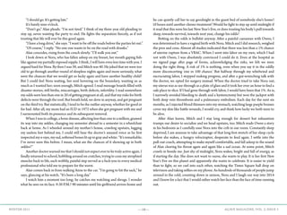 —18— AGAVE MAGAZINE, VOL. 2, ISSUE 3WINTER 2015
	 “I should go. It’s getting late.”
	 It’s barely nine o’clock.
	 “Don’t go,” Alan pleads. “I’m not tired.” I think of my three year old pleading to
stay up, never wanting the party to end. He fights the separation fiercely, as if not
trusting that life will ever be this good again.
	 “I have a long drive,” she says. “I want to be off the roads before the parties let out.”
	 “Of course,” I reply. “No one one wants to be on the road with drunks.”
	 Alan concedes, rising from the couch slowly. “I’ll walk you out.”
	 I look down at Nora, who has fallen asleep on my breast, her mouth gaping fish-
like against my partially exposed nipple. I think, I will have even less time with you. I
argued hard for Nora. By then I was 39, and Mitch was 40. He joked that we were too
old to go through another round of sleepless nights again and more seriously, what
were the chances that we would get so lucky again and have another healthy child?
But I could feel Nora waiting, her soul hovering on the boundary, wanting us as
much as I wanted her; soon enough, Mitch agreed. I read message boards filled with
disaster stories; still births, miscarriages, birth defects, infertility. I read somewhere
my odds were less than one in 20 of getting pregnant at all, and that my risks for birth
defects were through the roof. But breath held, we dove in anyway, and got pregnant
on the third try. But statistically, I tend to be the outlier anyway, whether for good or
for bad. After all, my mom had an IUD in 1972 when she got pregnant with me and
I surmounted both its presence and its subsequent removal. 		
	 WhenIwasincollege,abonedisease,affectinglessthanoneinamillion,gnawed
its way into my ankles, changing my semester abroad to a semester in a wheelchair
back at home. As I wheeled around my mother’s house, crawling upstairs, lugging
my useless feet behind me, I could still hear the doctor’s amazed voice as he first
inspectedmyx-rays,mysad,softenedboneslitupingrayandwhite:“It’sremarkable;
I’ve never seen this before. I mean, what are the chances of it showing up in both
ankles?”
	 AnotherdoctorwarnedmethatIshouldnotexpectevertobetrulyactiveagain.I
finally returned to school, hobbling around on crutches, trying to coax my atrophied
muscles back to life, each wobbly, painful step served as a fuck-you to every medical
professional who told me to prepare for the worst.
	 Alan comes back in from walking Anne to the car. “I’m going to hit the sack,” he
says, glancing at his watch. “It’s been a long day.”
	 I watch him a moment too long; he catches me watching and shrugs. I wonder
what he sees on its face. 9:30 P.M.? 90 minutes until his girlfriend arrives home and
he can quietly call her to say goodnight in the guest bed of somebody else’s home?
10 hours until another chemo treatment? Would he fight to stay up until midnight if
it read that this were his last New Year’s Eve, or does trusting his body’s pull towards
sleep, towards survival, towards next year, change his odds?
	 Betting on the odds is bullshit anyway. After a painful caesarean with Owen, I
was determined to have a vaginal birth with Nora. Mitch and I did research, weighed
the pros and cons. Almost all studies indicated that there was less than a 1% chance
of uterine rupture from a VBAC. When I went into labor on my own, which I had
not with Owen, I was absolutely convinced I could do it. Even at the hospital as
we signed page after page of forms, acknowledging the risks, we felt we were
doing the right thing. A risk of 1% is nothing, even when you say it in the oddly
more disconcerting ‘one in 100 chance.’ But halfway through my whirlwind and
excruciating labor, I stopped making progress, and after a gut-wrenching talk with
the doctor, we opted for surgery instead. When the doctor tried to take Nora out,
my uterus was as see-through as a plate of glass and it took her over an hour to find a
safe place to slice. If I had gone through with labor, I would have been that 1%. As is,
I narrowly avoided bleeding to death and a hysterectomy but won the jackpot with
both deep vein thrombosis and a pulmonary embolism. Each day for the next six
months, as I injected blood thinners into my stomach, watching large purple bruises
cover my skin like battle wounds, I would cry, and think how lucky we both were to
be alive.
	 After Alan leaves, Mitch and I stay long enough for dessert but exhaustion
trumps our desire to socialize and we head upstairs, too. Mitch reads Owen a story
in his bedroom as I carefully ease Nora into the crib in our room. Constantly sleep
deprived, I am anxious to take advantage of that long first stretch of her sleep cycle
before she wakes, a hungry velociraptor, desperate to feed again. I settle into the
pull-out couch, attempting to make myself comfortable, and fall asleep to the sound
of Alan clearing his throat again and again like a sad ocean. At some point, Mitch
crawls in beside me. Just shy of midnight, Nora wakes, bright and full of energy, as
if starting the day. She does not want to nurse, she wants to play. It is her first New
Year’s Eve on this planet and apparently she wants to celebrate. It is easier to yield
than to fight, so we curl into each other, watching the Times Square ball drop on
television and taking selfies on my phone. As hundreds of thousands of people jump
around in the cold, counting down in unison, Nora and I laugh our way into 2014
and I know for a fact that I would rather watch her face than the face of time running
out.
 