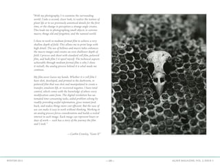 —19— AGAVE MAGAZINE, VOL. 2, ISSUE 3WINTER 2015
—Caitlin Crowley, “Gone II”
“With my photography, I re-examine the surrounding
world. I take a second, closer look, to realize the texture of
plant life or to see previously unnoticed details for the first
time, or the change in perception a strange angle creates.
This leads me to photographing small objects in extreme
macro, things old and forgotten, and the natural world.
I chose to work in medium format film to achieve a very
shallow depth of field. This allows me to print large with
high detail. The use of bellows and macro tubes enhances
the macro images and creates an even shallower depth of
field. I process and shoot with standard roll film, polaroid
film, and bulk film I re-spool myself. The technical aspects
achievable through medium format film is why I chose
it initiall; the analog process behind it is what made me
continue.
My film never leaves my hands. Whether it is roll film I
have shot, developed, and printed in the darkroom, or
polaroid film that was shot and manipulated to create a
transfer, emulsion lift, or recovered negative. I have total
control, which comes with the knowledge of where every
modification came from. The digital revolution has au-
tomated time-consuming tasks, aided problem solving by
readily providing useful information, gives instant feed-
back, and makes things more cost efficient. But the ease of
use can make it easy to work without thinking. Working in
an analog process forces consideration and builds a vested
interest in each image. Each image can represent hours or
days of work— each has a story of the journey the film
and I took.”
 