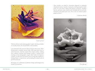 —20— AGAVE MAGAZINE, VOL. 2, ISSUE 3WINTER 2015
“With my abstract style of photography, I explore the beauty hidden
in everyday objects, the sacred hidden in the mundane.
I am infatuated with inanimate objects long past their prime. Why?
Peeling paint, wrinkled, tattered cloth, and rusted steel teach us
about transience. And they impart three simple realities: nothing
lasts, nothing is finished, and nothing is perfect. I celebrate these
teachings in my photographic images which reflect the Japanese
aesthetic of wabi-sabi (an intuitive way of living that emphasizes
finding beauty in imperfection, and accepting the natural cycle of
growth and decay).
My images are a celebration of authentic change and homage to my
teachers of transience.
These teachers are found in classrooms disguised as junkyards,
abandoned ranches, hoarders‚ backyards, and long-forgotten trailer
parks. It is here that I capture the patinas on boxcars, 50-gallon
barrels, and water tanks, and discover the hidden life of rust on the
backside of discarded paint cans. This is how my abstract photo-
graphs are born.”
”Layers of Love”
“The Offering”
—Katherine Minott
 