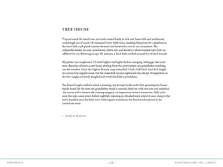 —23— AGAVE MAGAZINE, VOL. 2, ISSUE 3WINTER 2015
TREE HOUSE
Pop surveyed the beech tree: its trunk rooted firmly in rich soil, leaves full and viridescent,
crutch high out of reach. He measured every limb twice, marking blueprints for a platform at
the tree’s hub, each plank counter-beamed and fastened so not to cut circulation. The
collapsible ladder, he said, would keep others out, and knotted a thick-braided rope from an
offshoot for my fluttering escape. By autumn, a thick bark swelled around the twisted strands.
My palms, too, toughened. I’d climb higher and higher before swinging, letting go later each
time. Bunches of leaves came loose, drifting from the parent plant, my grandfather watching
out the window. From the highest branch, rope extended, I tied a half-hitch knot he’d taught
me around my angular waist, but the makeshift harness tightened into abrupt strangulation as
the line caught, my body dangled and overlooked like a pendulum.
The flexed bough cradled a silent screaming, my wrung breath under that groaning tree house
barely heard. By the time my grandfather made it outside, lifted me with one arm and unlashed
the noose with a tremor, the swaying stopped, an impression twined around me. Still, to be
sure, the rope came down before nightfall, exposing an abraded mark where it once clung to the
tree’s sturdiest arm, the bark worn with organic transience, the heartwood exposed as he
carried me away.
— Radford Skudrna
 