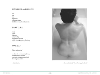 —24— AGAVE MAGAZINE, VOL. 2, ISSUE 3WINTER 2015
FINS BLUE AND WHITE
the
sky
is a
big mirror
reflecting oceans
I still look for sharks in the clouds
FRACTURE
small
slight
fractures
are spreading
branches in my chest
whole forests growing without you
ONE DAY
Ihave said ‘one day’
so often the words coat my throat,
leave my tongue swollen
each letter rising white and thick
branding me a failure
—Kate LaDew —Nysrine Mokdad, “Nude Photography No. 6”
 