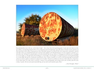 —27— AGAVE MAGAZINE, VOL. 2, ISSUE 3WINTER 2015
“Instantly familiar, new to the eye—if I’ve done it right— this is how I describe my photography. I rarely take more than one shot
of a subject, concentrating instead on the correct composition from the beginning. I generally shoot or bracket several exposures of
that same frame of the subject. In post-process, those individual exposures are layered, then color temperature, saturation, contrast,
and other values are manipulated, full and/or partial masks applied, and individual features are tone-mapped or ‘painted’ in or
out of the scene. All objects are found objects, as are the emotions they stir up within us. A thing gets our attention, be it a building
in a certain light, or a thought about that building in a certain light, or the thoughts we imagine of a person entering that building
in a certain light. We may use a keyboard, a paintbrush, a lens, a chisel, a hammer, or a cursor on the drawing stage of a pixelated
canvas to reveal it, explore it, interpret it, and present it to others. The process enables us to discover what it does to us. Sometimes
I write about what I see; other times, I reach for a camera. To me, photography and writing are the same. In both, when the work
is done, it speaks. Not one more pixel needs filtering, not one more word can find a place there.”
—Dave Petraglia, “Water”
 