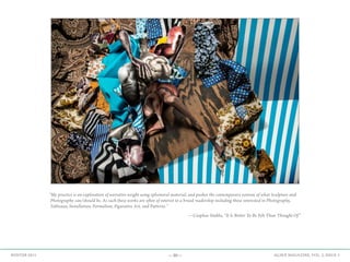 —30— AGAVE MAGAZINE, VOL. 2, ISSUE 3WINTER 2015
“My practice is an exploration of narrative weight using ephemeral material, and pushes the contemporary notions of what Sculpture and
Photography can/should be. As such these works are often of interest to a broad readership including those interested in Photography,
Tableaux, Installation, Formalism, Figurative Art, and Patterns.”
—Ceaphas Stubbs, “It Is Better To Be Felt Than Thought Of”
 