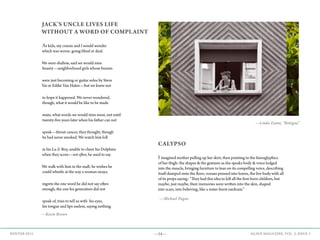 —34— AGAVE MAGAZINE, VOL. 2, ISSUE 3WINTER 2015
CALYPSO
Iimagined mother pulling up her skirt, then pointing to the hieroglyphics
of her thigh: the shapes & the gestures as she speaks body & voice lodged
into the muscle, bringing furniture to lean on its compelling voice, describing
itself dumped onto the floor; oceans pressed into leaves, the live body with all
of its props saying: “They had this idea to kill all the first-born children, but
maybe, just maybe, their memories were written into the skin, shaped
into scars, into believing, like a water-burst eardrum.”
JACK’S UNCLE LIVES LIFE
WITHOUT A WORD OF COMPLAINT
As kids, my cousin and I would wonder
which was worse: going blind or deaf.
We were shallow, said we would miss
beauty—neighborhood girls whose breasts
were just becoming or guitar solos by Steve
Vai or Eddie Van Halen—but we knew not
to hope it happened. We never wondered,
though, what it would be like to be made
mute, what words we would miss most, not until
twenty-five years later when his father can not
speak—throat cancer, they thought, though
he had never smoked. We watch him loll
in his La-Z-Boy, unable to cheer his Dolphins
when they score—not often, he used to say.
We walk with him in the mall; he wishes he
could whistle at the way a woman sways,
regrets the one word he did not say often
enough, the one his generation did not
speak of, tries to tell us with his eyes,
his tongue and lips useless, saying nothing.
—Kevin Brown
—Michael Pagan
—Linda Zanni, “Bologna”
 