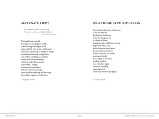 —36— AGAVE MAGAZINE, VOL. 2, ISSUE 3WINTER 2015
ALTERNATE VIEWS
	 Love means to look at your self
	 the way one looks at distant things.
				—Czeslaw Milosz
Though I have coveted
the eagle’s home, high on a cliff,
commanding the longest reach
of an outlook, I am more earthbound—
a chicken, squawking as it flaps its wings
to evade encroaching competition;
or a turkey, unwilling to consider
raising above the immediate
unless prodded by necessity;
more often a budgie,
in intimate conversation
with its own mirror image,
never tired of exploring at close range
the endless vagaries of reflection.
ON A THEME BY PHILIP LARKIN
Everywhere the moon is the same
as the moon I see.
But beyond that moon
some star has gone up
in a burst of flame,
though it’s light still shines on me.
Night falls into a cave,
where doves are never seen.
The moon turns to ashes.
A dove cries out. He awaits
an answer silently.
Is he calling to his mate,
sending comfort
on a cheerless night,
or was he seized by
a passing hawk,
on his last unfortunate flight?
—Brigitte Goetze —George Freek
 