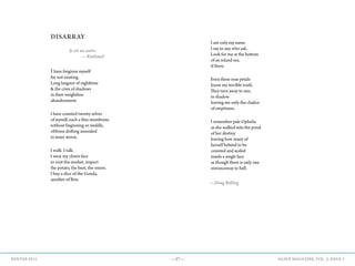 —37— AGAVE MAGAZINE, VOL. 2, ISSUE 3WINTER 2015
DISARRAY
		 Je est un autre.
			—Rimbaud
Ihave forgiven myself
for not existing.
Long languor of nighttime
& the cries of shadows
in their weightless
abandonment.
I have counted twenty selves
of myself, each a thin membrane
without beginning or middle,
ribbons drifting unsouled
in inner storm.
I walk. I talk.
I wear my clown face
to visit the market, inspect
the potato, the beet, the onion.
I buy a slice of the Gouda,
another of Brie.
I am only my name
I say to any who ask.
Look for me at the bottom
of an inland sea,
if there.
Even these rose petals
know my terrible truth.
They turn away to sun,
to shadow
leaving me only the chalice
of emptiness.
I remember pale Ophelia
as she walked into the pond
of her destiny
leaving how many of
herself behind to be
counted and sealed
inside a single face
as though there is only one
entranceway to hell.
—Doug Bolling
 