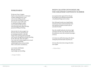 —41— AGAVE MAGAZINE, VOL. 2, ISSUE 3WINTER 2015
FORGIVABLE
In that way I have, I imagine
that the sand-colored horse on this beach
in Maine walking between a man
and a woman walking uneasily
over the sand, reins slack in one hand,
the woman’s, cannot suffer itself,
is a third hand rolling in endless
waves out beyond salt and water,
mane drowning, spine afloat, four legs
purposely drifting and kicking.
And now that I’m close enough, I see
the man’s only eyes, dead ahead and
yet searching around for a wild, idle
image of love, pointing sideways through
neck muscles, through hide and skull, searching
for the other side, where she dwells—
I see a man and a woman together not so much
implicating as improbably
symbolizing the horse, its loose bridle
both a circle and its circumference,
over its back a dark blanket
that can’t, of course,
stop the light rain from falling.
—Douglas Nordfors
DEEP CALLETH UNTO DEEP, OR:
THE SERAPHIM’S OPPOSITE NUMBER
you may know their approach from the pier
by the hillock of sea gaining momentum like
a hunchbacked thing come to surface
they will propel towards your clasped hands,
towards your desires which alerted them (for
your questions are grains of sand in the ear
and under the skin)
they who twinkle backwards, who devour light
and release the dark, who orbit His chair below
the subduction zones, His six-limbed messengers
in the sea
oh to know you will be drowning in the atlantic
among the perch that dazzle away from you
oh to see all you have done wrong in the alien
eyes of gulls
—Chelsea Eckert
 