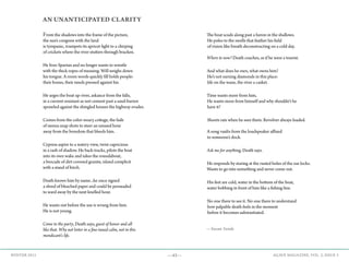 —43— AGAVE MAGAZINE, VOL. 2, ISSUE 3WINTER 2015
AN UNANTICIPATED CLARITY
From the shadows into the frame of the picture,
the sun’s congress with the land
is tympanic, trumpets its apricot light to a chirping
of crickets where the river stutters through bracken.
He lives Spartan and no longer wants to wrestle
with the thick ropes of meaning. Will weighs down
his tongue. A room words quickly fill holds people:
their bones, their needs pressed against his.
He urges the boat up-river, askance from the falls,
in a current resistant as wet cement past a sand-barren
sprawled against the shingled houses the highway evades.
Comes from the color-weary cottage, the fade
of sienna snap shots to steer an unused hour
away from the boredom that bleeds him.
Cypress aspire to a watery view, twist capricious
in a rash of shadow. He back-tracks, pilots the boat
into its own wake and takes the roundabout,
a brocade of dirt-covered granite, island complicit
with a stand of birch.
Death knows him by name...he once signed
a shred of bleached paper and could be persuaded
to ward away by the next knelled hour.
He wants out before the use is wrung from him.
He is not young.
Come to the party, Death says, guest of honor and all
like that. Why not loiter in a fine-tuned calm, not in this
mendicant’s life.
The boat scuds along past a heron in the shallows.
He poles to the swells that feather his field
of vision like breath deconstructing on a cold day.
Where to now? Death coaches, as if he were a tourist.
And what does he own, what owns him?
He’s not earning diamonds in this place:
life on the wane, the river a casket.
Time wants more from him,
He wants more from himself and why shouldn’t he
have it?
Shoots rats when he sees them. Revolver always loaded.
A song vaults from the loudspeaker affixed
to someone’s dock.
Ask me for anything, Death says.
He responds by staring at the rusted holes of the oar locks.
Wants to go into something and never come out.
His feet are cold, water in the bottom of the boat,
water bobbing in front of him like a fishing line.
No one there to see it. No one there to understand
how palpable death feels in the moment
before it becomes substantiated.
—Susan Sonde
 