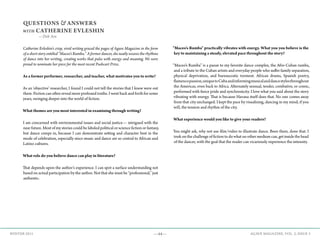 —44— AGAVE MAGAZINE, VOL. 2, ISSUE 3WINTER 2015
QUESTIONS & ANSWERS
WITH CATHERINE EVLESHIN
—Deb Ain
Catherine Evleshin's crisp, vivid writing graced the pages of Agave Magazine in the form
of a short story entitled “Maceo's Rumba.” A former dancer, she neatly weaves the rhythms
of dance into her writing, creating works that pulse with energy and meaning. We were
proud to nominate her piece for the most recent Pushcart Prize.
As a former performer, researcher, and teacher, what motivates you to write?
As an ‘objective’ researcher, I found I could not tell the stories that I knew were out
there. Fiction can often reveal more profound truths. I went back and forth for some
years, swinging deeper into the world of fiction.
What themes are you most interested in examining through writing?
I am concerned with environmental issues and social justice— intrigued with the
near future. Most of my stories could be labeled political or science fiction or fantasy,
but dance creeps in, because I can demonstrate setting and character best in the
mode of celebration, especially since music and dance are so central to African and
Latino cultures.
What role do you believe dance can play in literature?
That depends upon the author’s experience. I can spot a surface understanding not
based on actual participation by the author. Not that she must be “professional,” just
authentic.
"Maceo's Rumba" practically vibrates with energy. What you you believe is the
key to maintaining a steady, elevated pace throughout the story?
“Maceo’s Rumba” is a paean to my favorite dance complex, the Afro-Cuban rumba,
and a tribute to the Cuban artists and everyday people who suffer family separation,
physical deprivation, and bureaucratic torment. African drums, Spanish poetry,
flamencopassion,uniquetoCubaandinformingmusicalanddancestylesthroughout
the Americas, even back to Africa. Alternately sensual, tender, combative, or comic,
performed with fierce pride and synchronicity. I love what you said about the story
vibrating with energy. That is because Havana itself does that. No one comes away
from that city unchanged. I kept the pace by visualizing, dancing in my mind, if you
will, the tension and rhythm of the city.
What experience would you like to give your readers?
You might ask, why not use film/video to illustrate dance. Been there, done that. I
took on the challenge of fiction to do what no other medium can, get inside the head
of the dancer, with the goal that the reader can vicariously experience the intensity.
 