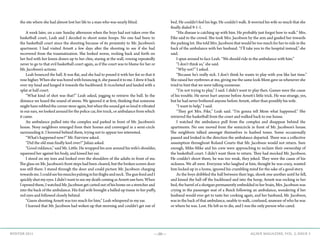—50— AGAVE MAGAZINE, VOL. 2, ISSUE 3WINTER 2015
the site where she had almost lost her life to a man who was nearly blind.
	
	 A week later, on a rare Sunday afternoon when the boys had not taken over the
basketball court, Leah and I decided to shoot some hoops. No one had been to
the basketball court since the shooting because of its proximity to Mr. Jacobson’s
apartment. I had visited Arnett a few days after the shooting to see if she had
recovered from the traumatization. She looked worse, rocking back and forth on
her bed with her knees drawn up to her chin, staring at the wall, vowing repeatedly
never to go to that evil basketball court again, as if the court was to blame for her or
Mr. Jacobson’s actions.
	 Leah bounced the ball. It was flat, and she had to pound it with her fist so that it
rose higher. When she was bored with bouncing it, she passed it to me. I drew it back
over my head and lunged it towards the backboard. It ricocheted and landed with a
splat at half court.
	 “What kind of shot was that?” Leah asked, jogging to retrieve the ball. In the
distance we heard the sound of sirens. We ignored it at first, thinking that someone
might have robbed the corner store again, but when the sound got so loud it vibrated
in our ears, we looked around for the police car, fire truck, or ambulance from which
it came.
	 An ambulance pulled into the complex and parked in front of Mr. Jacobson’s
house. Nosy neighbors emerged from their homes and converged in a semi-circle
surrounding it. I hovered behind them, trying not to appear too interested.
	 “What’s happened now?” Mr. Fairview asked.
	 “Did the old man finally keel over?” Julian asked.
	 “Good riddance,” said Mr. Little. He wrapped his arm around his wife’s shoulder,
squeezed her against his body, and kissed her ear.
	 I stood on my toes and looked over the shoulders of the adults in front of me.
The glass on Mr. Jacobson’s front steps had been cleared, but the broken screen door
was still there. I stared through the door and could picture Mr. Jacobson charging
towardsme.Icouldseehismusclespulsinginhisthighsandneck.ThegunfiredandI
quickly shut my eyes. I didn’t want to see my death coming as Arnett saw hers. When
I opened them, I watched Mr. Jacobson get carted out of his home on a stretcher and
into the back of the ambulance. His frail wife brought a balled up tissue to her puffy,
red eyes and followed closely behind.
	 “Guess shooting Arnett was too much for him,” Leah whispered in my ear.
	 I learned that Mr. Jacobson had woken up that morning and couldn’t get out of
bed. He couldn’t feel his legs. He couldn’t walk. It worried his wife so much that she
finally dialed 9-1-1.
	 “His disease is catching up with him. He probably just forgot how to walk.” Mrs.
Fike said to the crowd. She took Mrs. Jacobson by the arm and guided her towards
the parking lot. She told Mrs. Jacobson that would be too much for her to ride in the
back of the ambulance with her husband. “I’ll take you to the hospital instead,” she
said.
	 I spun around to face Leah. “We should ride in the ambulance with him.”
	 “I don’t think so,” she said.
	 “Why not?” I asked.
	 “Because he’s really sick. I don’t think he wants to play with you like last time.”
She raised her eyebrows at me, giving me the same look Mom gave us whenever she
tried to hint that we were talking nonsense.
	 “I’m not trying to play,” I said. I didn’t want to play then. Games were the cause
of his trouble. He never hurt anyone before Arnett’s little trick. He was strange, yes,
but he had never bothered anyone before Arnett, other than possibly his wife.
	 “I want to help,” I said.
	 “They got Mrs. Fike,” Leah said. “I’m gonna tell Mom what happened.” She
retrieved the basketball from the court and walked back to our house.
	 I watched the ambulance pull from the complex and disappear behind the
apartments. No one moved from the semicircle in front of Mr. Jacobson’s house.
The neighbors talked amongst themselves in hushed tones. Some occasionally
paused and looked in the direction the ambulance departed. There was a collective
assumption throughout Roland Courts that Mr. Jacobson would not return. Sure
enough, Mike-Mike and his crew were approaching to reclaim their ownership of
the basketball court. I didn’t want them to return. They had mocked Mr. Jacobson.
He couldn’t shoot them; he was too weak, they joked. They were the cause of his
sickness. We all were. Everyone who laughed at him, thought he was crazy, wanted
him locked up in a home, ignored his crumbling mind for the sake of a good story.
	 As the boys dribbled the ball between their legs, shook one another until he fell,
and kissed the ball off the backboard and into the hoop, Arnett was rocking in her
bed, the barrel of a shotgun permanently embedded in her brain, Mrs. Jacobson was
crying in the passenger seat of a Buick following an ambulance, wondering if her
husband would ever get to taste her cooking again, and her husband, Mr. Jacobson,
was in the back of that ambulance, unable to walk, confused, unaware of who he was
or where he was. Lost. He left us to die, and I was the only person who cared.
 