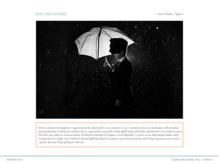 AGAVE MAGAZINE, VOL. 2, ISSUE 3WINTER 2015
From a technical standpoint, I approached this shoot with a very modest set up. I wanted to focus on technique with minimal
post-production to bring the mood to life as organically as possible (only slight black and white adjustments were made in post).
The shot was taken in a tunnel under Vyšehrad Cathedral in Prague, Czech Republic. I used it as an impromptu studio while
testing shots in a light rain. Ambient natural lighting helped to capture some frontal details, while long exposures were used to
capture the rain drops falling in mid-air. 
{ON THE COVER} —Ian Adams, “Space”
 