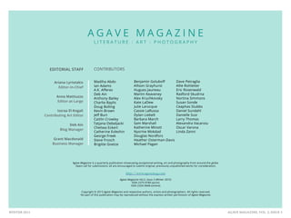 AGAVE MAGAZINE, VOL. 2, ISSUE 3WINTER 2015
EDITORIAL STAFF
Ariana Lyriotakis
Editor-in-Chief
Anna Mattiuzzo
Editor-at-Large
Issraa El-Kogali
Contributing Art Editor
Deb Ain
Blog Manager
Grant Macdonald
Business Manager
A G A V E M A G A Z I N E
L I T E R A T U R E : A R T : P H O T O G R A P H Y
CONTRIBUTORS
Madiha Abdo
Ian Adams
A.K. Afferez
Deb Ain
Anthony Bailey
Charlie Baylis
Doug Bolling
Kevin Brown
Jeff Burt
Caitlin Crowley
Tatjana Debeljacki
Chelsea Eckert
Catherine Evleshin
George Freek
Steve Frosch
Brigitte Goetze
Benjamin Goluboff
Allison Grayhurst
Hugues Jauneau
Martin Keaveney
Alex Kruchkovsky
Kate LaDew
Julie Larocque
Cassie LaRussa
Dylan Liebelt
Barbara March
Sam Marshall
Katherine Minott
Nysrine Mokdad
Douglas Nordfors
Heather Osterman-Davis
Michael Pagan
Dave Petraglia
Allie Rohletter
Eric Rosenwald
Radford Skudrna
Nortina Simmons
Susan Sonde
Ceaphas Stubbs
Daniel Sundahl
Danielle Susi
Larry Thomas
Alexandra Vacaroiu
Oscar Varona
Linda Zanni
Agave Magazine is a quarterly publication showcasing exceptional writing, art and photography from around the globe.
Open call for submissions: all are encouraged to submit original, previously unpublished works for consideration.
http://www.agavemag.com
Agave Magazine Vol.2, Issue 3 (Winter 2015)
ISSN 2375-978X (print)
ISSN 2329-5848 (online)
Copyright © 2015 Agave Magazine and respective authors, artists and photographers. All rights reserved.
No part of this publication may be reproduced without the express written permission of Agave Magazine.
 
