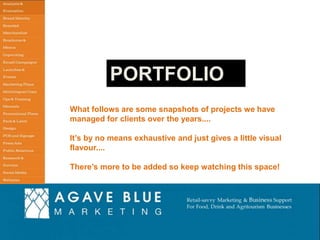 PORTFOLIO
What follows are some snapshots of projects we have
managed for clients over the years....
It’s by no means exhaustive and just gives a little visual
flavour....
There’s more to be added so keep watching this space!

Tel: +1 917 720 3659 Email: agavebluemarketing@virginmedia.com

 
