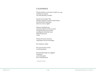 —10— AGAVE MAGAZINE, VOL. 2, ISSUE 4SPRING 2015
CALIFORNIA
The place beside an ocean where I could sit on a crag
watching waves expand,
now seems shrunken, overtaken.
The Sufi swirl in Peoples’ Park,
nakedness wishing to reveal more than freedom;
how did the fabric stretch then,
which now is knit so tightly?
Delusions and diluted soup
snap back suddenly into this new world
of computers that seem to promise
something else behind the screen,
behind the gray space,
or blue.
The place the words come from,
responding to the tap of dead fingers.
The world grows smaller.
The ocean turns the eye back,
not allowing infinity.
But today Kelly brings me an eggplant.
Unexpected,
on my desk it glows
like a waxed black heart.
—Skaidrite Stelzer
 