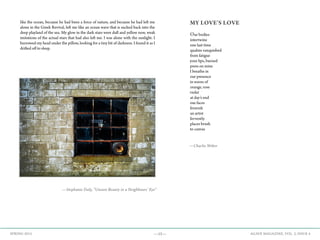 —15— AGAVE MAGAZINE, VOL. 2, ISSUE 4SPRING 2015
like the ocean, because he had been a force of nature, and because he had left me
alone in the Greek Revival, left me like an ocean wave that is sucked back into the
deep playland of the sea. My glow in the dark stars were dull and yellow now, weak
imitations of the actual stars that had also left me. I was alone with the sunlight. I
burrowed my head under the pillow, looking for a tiny bit of darkness. I found it as I
drifted off to sleep.
—Stephanie Daly, “Unseen Beauty in a Neighbours’ Eye”
MY LOVE’S LOVE
Our bodies
intertwine
one last time
qualms vanquished
from fatigue
your lips, burned
press on mine
I breathe in
our presence
in waves of
orange, rose
violet
at day’s end
our faces
feverish
an artist
fervently
places brush
to canvas
—Charlie Weber
 