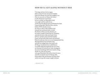 —17— AGAVE MAGAZINE, VOL. 2, ISSUE 4SPRING 2015
HOW HE’LL GET ALONG WITHOUT HER
Tofu dogs and tater tots for supper.
Betty Crocker biscuits and jam for breakfast.
Visits from Hooper, the next door neighbor’s cat.
(Yes, you can come in, Hoops, she’s away.)
A cellar full of wine to inventory,
but not to drink. Les Miserables in bed
every night until his eyelids droop
and the big book slips his grasp and thumps his chest.
Long evening walks. Afternoon free concerts.
Library DVDs of trashy movies,
his chance to take in Men In Black at last!
Unmade bed, uncleaned toilet, so what?
The kitchen will become the chemistry set
his mother wouldn’t let him have for Christmas,
and when his loaves bake into leaden bricks
he’ll eat, not throw away, his bread mistakes
(hmm‚ not bad with moldy cheese and mustard.)
When he wakes pre-dawn to no one sleeping beside him,
Morning Edition’s host will talk to him,
and when he trudges home from work at six,
All Things Considered’s hosts will fill him in
on terrible things that happened, but not to him:
not drowned, not starved, not under investigation
for money laundering. He’ll never launder a thing,
28 days on a pair of Levis jeans
and a gray flannel shirt that will not show its stains
and will not stink because he’ll shower daily.
In the midst of dirt and disorder, he’ll keep clean,
and he won’t go wild‚ except at night in dreams.
—Richard Cecil
 