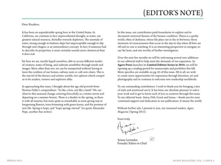 AGAVE MAGAZINE, VOL. 2, ISSUE 4SPRING 2015
It has been an unpredictable spring here in the United States. In
California, we continue to face unprecedented drought, as water, our
greatest natural resource, dwindles towards depletion. The anomaly of
water, strong enough to buttress ships but imperceptible enough to slip
through one’s fingers, is an extraordinary concept. In fact, if someone had
to describe its properties, it most certainly sounds more chimerical than
it does real.
Yet here we are, mostly liquid ourselves, able to access different modes
of creation, states of being, and cultivate sensibility through words and
images. More often than not, we can be transported without having to
leave the confines of our homes, subway seats or café arm chairs. This is
the marvel of the literary and artistic worlds, two spheres which compel
us to be readers, viewers and explorers alike.
In approaching this issue, I thought about the age-old proverb from
Thomas Fuller’s compendium: “In like a lion, out like a lamb.” We can
observe this seasonal change, entering forecefully as a winter storm and
departing on a summer breeze. There is a duality to the spring, as there
is with all seasons, but none quite as remarkable as snow giving way to
burgeoning flowers, trees brimming with green leaves, and the promise of
new life. Spring is hope, and “hope springs eternal” (to quote Alexander
Pope, another fine writer).
In this issue, our contributors push boundaries to explore and to
document universal themes of the human condition. Theirs is a quirky
world, often of darkness, where life plays out in the in-between, those
moments of consciousness that occur in the day-to-day when all bets are
off and no one is watching. It is an interesting perspective to navigate, to
say the least, and one worthy of further investigation.
Over the next few months we will be welcoming several new additions
to our editorial staff to help meet the demands of our expansion. As
Agave Press launches its Limited Edition Series in 2016, we will be
opening up a reading period for manuscripts and portfolios this fall.
More specifics are available on pg. 65 of this issue. All in all, we wish
to create more opportunities for expression through literature, art and
photography and to continue to welcome new readership worldwide.
To our outstanding contributors: I wish to thank-you for bringing a mix
of style and emotional savvy. It has been our absolute pleasure to select
your work and to get to know each of you as creatives through this issue.
To my editorial team: Anna, Deb, Grant and Issraa—thank you for your
continued support and dedication to our publication. It means the world.
Without further ado, I present to you, our treasured readers, Agave
Magazine {Spring 2015}.
{EDITOR’S NOTE}
Dear Readers,
Ariana Lyriotakis
Founder/Editor-in-Chief
Yours truly,
 