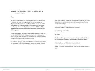 —27— AGAVE MAGAZINE, VOL. 2, ISSUE 4SPRING 2015
MORE P.S.’S THAN PUBLIC SCHOOLS
—Arturo H. Magaña
Dear,
The door of the bookstore was nailed shut three days ago. I forgot about
it yesterday, like how I’m trying to forget you and me through the
chapters of this life. Today the door thrust out to the street. It’s a feeble
building with red-brick walls and dirty shelves and a cool cat circling
casually; as you know, I’m allergic to cats, but I threaded through the
dust and dander, the cook-book section, the romantic memory of your
dark complexion.
I stole a book for you. The cover is frayed, and the title hard to make out,
but the ink is bold. I found a library within that book‚ seashores, triple-
masted galleons in the shallows, and men of long ago, shipwrecked in the
struggle of finding meaning through philosophy.
You said once, “Imagine all the stories that have been lost to time and war.
Are they like us?” Maybe they are read in heaven, and they are archived
there, ‘neath corbelled ceilings and causeways. And maybe the old stories
hide within new stories, different dates and names and places, but the
same themes and hopes.
Please, babe, sing me a song like you once promised.
I’ve said enough and too little,
The Writer.
P.S. : I’ve attached a picture. As you can see, I’ve grown a beard. I know
you don’t like men with beards, but even John Lennon had a beard.
P.P.S. : You’ll pour and I’ll drink till drunk and dumb.
P.P.P.S. : I don’t have anything else only to say that my favorite number is
three.
 
