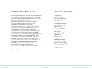 —28— AGAVE MAGAZINE, VOL. 2, ISSUE 4SPRING 2015
THE PHILOSOPHER’S HAND
Having spent seven thousand dollars for the Sears Estate Mower,
he rides in lonely grandeur atop the machine between his legs
over his long lawn and around his splendid house in the woods,
a Thoreau of the Twenty-First Century.
He believes in absolutes because he must have certainty,
but confronting confusing nature without his tools
leaves him feeling defenseless against entropy.
Physics’ Uncertainly Principle unhinges his understanding,
and the mower jams with grass cuttings and too-tall weeds.
Reaching under the idling machine, he grasps clumps
and the whirring, conscienceless blade slices his leather glove.
His hand, not completely protected, receives a cutter edge
slice that admonishes his mortality with skin nipped and bruised.
Warm blood is shed, but it is only a lesson about the power
of this heartless machine that should be at his command.
Emergency room doctors and nurses stitch his hide a bit,
and he returns home to his natural woods and unnatural lawn.
He retreats into his philosophy where he is comforted.
He will, however, remember the practical lesson
concerning the power of the efficient machine
that does not know the difference between flesh and flora.
—Howard Winn
CRACKED CRACKERS
Late night snack
Fresh box of crackers
Extra sharp cheddar cheese
Great expectations
As crackers blossom forth
From round paper wrap
Immediately I see
Every cracker is cracked
Every last one
Cracked in the middle
I silently groan
I begin to quibble
Where does one register
A complaint, late at night
About the cracked crackers
That have come into your life?
—Edward Ferri, Jr.
 