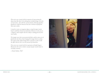 —30— AGAVE MAGAZINE, VOL. 2, ISSUE 4SPRING 2015
This series was created with the intention of representing the
days of my life where I do nothing but everyday things, as do the
rest of society – but with the surreal element, allowing myself to
familiarize with the character but also to distract myself from
that same reality.
I aimed to create an imaginary figure, using the paper mache
head to add that element of anonymity. However, it also acts as
a disguise, which implies that the subject is hiding from his/her
own reality.
The images were shot in my university flat to add in some sort of
familiarity into them, thus bringing the images back to reality.
The aspect of the subject being alone is present as well, to add
the effect that he/she is on this journey by themselves.
This series was created with the inspiration of Ralph Eugene
Meatyard, who used a similar concept of paper mache heads in
everyday scenarios.
—Daniel Adams, “Bob”
 