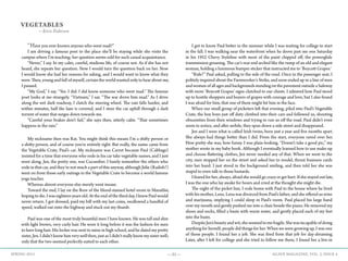 —31— AGAVE MAGAZINE, VOL. 2, ISSUE 4SPRING 2015
VEGETABLES
—Kirie Pedersen
	 “Have you ever known anyone who went mad?”
	 I am driving a famous poet to the place she’ll be staying while she visits the
campus where I’m teaching; her question seems odd for such casual acquaintance.
	 “Never,” I say. In my calm, careful, studious life, of course not. As if she has not
heard, she repeats her question. Now I would turn the question back on her. Now
I would know she had her reasons for asking, and I would want to know what they
were. Then, young and full of myself, certain the world wanted only to hear about me,
I paused.
	 “My God,” I say. “Yes. I did. I did know someone who went mad.” The famous
poet looks at me strangely. “Vietnam,” I say. “The war drove him mad.” As I drive
along the wet dark roadway, I clutch the steering wheel. The rain falls harder, and
within minutes, half the lane is covered, and I steer the car uphill through a dark
torrent of water that surges down towards me.
	 “Careful your brakes don’t fail,” she says then, utterly calm. “That sometimes
happens in the rain.”
	 My nickname then was Rat. You might think this means I’m a shifty person or
a shitty person, and of course you’re entirely right. But really, the name came from
the Vegetable Crate, Paul’s car. My nickname was Carrot because Paul (Cabbage)
insisted for a time that everyone who rode in his car take vegetable names, and I just
went along. Jen, the pretty one, was Cucumber. I barely remember the others who
rode in that car, and they’re not much a part of this anyway, although Julie (Radish?)
went on from those early outings in the Vegetable Crate to become a world famous
yoga teacher.
	 Whereas almost everyone else merely went insane.
	 Toward the end, I lay on the floor of the blood-stained hotel room in Mazatlán,
hoping to die. I was eighteen years old. At the end of the third day, I knew Paul would
never return. I got dressed, paid my bill with my last coins, swallowed a handful of
speed, walked out onto the highway and stuck out my thumb.
	
	 Paul was one of the most truly beautiful men I have known. He was tall and slim
with light brown, very curly hair. He wore it long before it was the fashion for men
to have long hair. His locker was next to mine in high school, and he dated my pretty
sister, Jen. I didn’t know him very well then, just as I didn’t really know my sister well;
only that the two seemed perfectly suited to each other.
	 I got to know Paul better in the summer while I was waiting for college to start
in the fall. I was walking near the waterfront when he drove past me one Saturday
in his 1952 Chevy Styleline with most of the paint chipped off, the powerglide
transmission groaning. The car’s rear end arched like the rump of an old and elegant
woman, holding a luminous bumper sticker that instructed me to ‘Boycott Grapes.’
	 “Ride?” Paul asked, pulling to the side of the road. Once in the passenger seat, I
politely inquired about the Farmworker’s Strike, and soon ended up in a line of men
and women of all ages and backgrounds standing on the pavement outside a Safeway
with more ‘Boycott Grapes’ signs clutched to our chests. I admired how Paul stood
up to hostile shoppers and buyers of grapes with courage and love, but I also found
I was afraid for him, that one of them might hit him in the face.
	 When our small group of picketers left that evening, piled into Paul’s Vegetable
Crate, the box boys just off duty climbed into their cars and followed us, shouting
obscenities from their windows and trying to run us off the road. Paul didn’t even
seem to notice, and after awhile, they spun down a side street and disappeared.
	 Jen and I were what is called Irish twins, born just a year and five months apart.
She always had things better than I did. From the start, everyone raved over her.
How pretty she was, how funny. I was plain-looking. “Doesn’t take a good pic,” my
mother wrote in my baby book. Although I eventually learned how to use make-up
and choose flattering clothes, Jen never needed any of that. When we went to the
city, men stopped her on the street and asked her to model, thrust business cards
into her hand. I just stood in the background smiling, and then told her she was
stupid to even talk to those bastards.
	 I feared for her, always, afraid she would go crazy or get hurt. If she stayed out late,
I was the one who lay awake for hours and cried at the thought she might die.
	 The night of the picket line, I rode home with Paul to the house where he lived
with his mother, Lena. Lena was divorced from Paul’s father, and she offered us wine
and marijuana, implying I could sleep in Paul’s room. Paul placed his large hand
over my mouth and gently pushed me into a chair beside the piano. He removed my
shoes and socks, filled a basin with warm water, and gently placed each of my feet
into the basin.
	 DespiteJen’sbeautyandwit,sheseemedtomefragile.Shewasincapableofdoing
anything for herself; people did things for her. When we were growing up, I was one
of those people. I found her a job. She was fired from that job for day-dreaming.
Later, after I left for college and she tried to follow me there, I found her a live-in
 