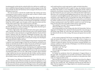 —32— AGAVE MAGAZINE, VOL. 2, ISSUE 4SPRING 2015
housekeeping job, and the lady she worked for fell in love with her too, wouldn’t you
know it, pulled her diamond ring from beneath her mattress and gave it to Jen. Did
I get any thanks? No. She said I had always tried to manage her life, that she was sick
of being my trained seal.
	 “It’s a two-way street,” I said, but she wouldn’t listen. She would go into insane
screaming furies and say whatever came into her mind, as if later it could be erased.
As if anything could be erased and should be.
	 Like Jen, Paul had always seemed different. Strange. That’s why he and my sister
made sense, she with that distance of hers, a kind of fog that seemed to envelop her,
though for brief moments she broke out of her fantasies and talked like a real human
being. Paul, with his angelic voice, his guitar, and his songs about fairies and elves
was the perfect match for Jen. They seemed to protect each other.
	 During the Vietnam War, when boys turned eighteen, they had to register for
the draft. Then there was a lottery, and if they drew a high number, they had to go to
Vietnam. Basically that was it: how it worked.
	 Paul drew a high number. That meant that he had to show up for a physical and
make a decision about what to do. First, he became active in the Unitarian Church,
its services held in a funny old church on Capitol Hill called First Church of Christ
Esoteric. Professors from the University of Washington led groups, and a yoga
instructor from the Free School taught tantric yoga. Once, when I went with Jen and
Paul to the yoga class, Jen glanced up to see the teacher staring at her, thrusting his
pelvis back and forth in rhythm with hers.
	 After the services or classes, everyone leapt up to hug someone. I tensed up while
I waited for some bearded stranger to throw his arms around me and hold me too
closely, too intimately, but also felt out of place because Jen and Paul were wrapped
in each other’s arms and then because nobody reached out for me at all.
	 At the services, Paul played his guitar, inventing long and complicated ballads
as he went along. Later, if asked to sing the song again, he remembered every word
as if the singing of his thoughts committed them to memory. His voice was perfect,
of professional quality, yet it was also a little strange, mournful; when he finished
a song I could see my own tears mirrored in the eyes of others, and then someone
would quickly call for the wine or the joint. Then, if the night was warm and clear, we
all ran outside to dance, each alone, beneath the stars.
	
	 That summer, I was taking care of my parents’ city house while they went, as
always, to the beach cabin. At the last moment, for reasons she explained to no one,
Jen went with them. For the first time in my life, I had a house to myself. Every night,
friendscameoverfordinner,andsomehow,Paulbegantojoinus.Heusuallybrought
an armload of fresh carrots, leaf lettuce, and sweet yellow onions from Lena’s garden,
and I made bread from scratch using squash or apples and whole wheat flour.
	 Sometimes Paul played the piano or guitar or sang, and sometimes everyone
just talked. That summer, we were writing plays, protesting this and that, which we
produced in a local theater. Sometimes I grew irritated with Paul, wanting to be with
my other friends who were more mature, more solid, but then Paul would invent a
little dance and I would find myself laughing along with him. Even in the midst of
our group, he remained slightly separate, and he seemed a sort of fey balance to my
seriousness, as Jen might have been if we had liked each other. But his difference
couldalsobetiringoratleastpredictable.Whateverwasexpectedinasocialsituation,
he could be counted on to do or say the opposite. If everyone was taking some kind
of drug or passing around a joint, Paul could be counted on to reach out his large
hand, seize the entire stash, and swallow it before anyone could stop him.
	 “You could die,” I once said. “You’re mixing wine with pills.”
	 “What’s the difference?” Paul asked.
	 One evening a group of us were writing a play about the Farmworkers. Paul was
supposed to be doing the music. Instead, he danced around the room and sang an
odd off-key song. Finally, one of the other men told him to leave. Paul did leave,
face blank, but for the rest of the evening, I felt uneasy and separate from my other
friends.
	
	 As the summer progressed, Paul became increasingly tense about whether to
enlist and ‘protest from inside,’ as one of our group did, to flee to Canada, or to
apply for status as a ‘conscientious objector.’ I knew he was meeting regularly with
a minister to explore his options. One time that summer, our group attended a war
resistance conference at the University of Washington. As we left the final seminar,
Paul talked about his fear of jail.
	 “It’s simple,” I said. “Don’t go.”
	 “Fuck you,” Paul said.
	 I felt as though he had slapped me. And Paul was right; it was easy for me to say
how simple it was.
	 We finished our production about the mistreatment of migrant laborers in
the grape fields. Our production was successful, and showed to sold-out houses.
Neighbors I never would have expected to see joined us on the picket lines. Paul’s
music was a huge part of the success.
	 Then, near the end of summer, just a few weeks before I was to leave for college in
a distant city, Paul stopped showing up. I called his house. “He left last night,” Lena
said. Her voice sounded odd. “He’s catching the mail boat up the Snake River in
Idaho.” The boat stopped in every village along the river and picked up passengers.
	 “Did Jen go with him?”
 