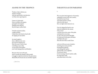 —42— AGAVE MAGAZINE, VOL. 2, ISSUE 4SPRING 2015
ALONE IN THE TROPICS
Tedium of days without you
all these strangers
still stare quizzically in my direction
as if they were expecting two.
I pause at a fruit stand,
boxes overfilled with papaya,
pineapple and mangoes.
Nothing oozes distance
like the tropics' yellow flesh.
Outside my hotel window,
couples stroll by.
I thank their slow hand-in-hand walk
for ripping out my insides
An email weighs in
from a different time zone.
You must be sleeping now.
That's the news I want to hear
something as up to date
as your head on the pillow.
your body shaping sheets and blankets.
But your story’s set in the past.
And it's mostly the doings of other people.
I struggle to reply but words don't do pain justice.
Meanwhile, the beach, the sun send their regards.
—John Grey
TARANTULAS IN PARADISE
I
He once lived with migrations of tarantulas
making M’s across God’s own country,
bunched by men’s boots
and under porches in Texas,
white-hot with desert
like a tea light under America’s ass.
Once he slapped his hand on one
when he fumbled for the remote.
It bit so hard
a red pea rose in the center of his palm
and stayed for seven days,
an ode to the gray primordial light
of a television screen gone off-station
and filled with snow
that will never fall on south Texas
and never kill warm nests of spiders
marching into sunny paradise,
leaving little footprints
and making little spiders
gathered like a furry alphabet
at everyone’s doors.
In the mornings when he had his coffee
he swept them aside
and settled down in his chair
 