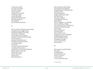 —43— AGAVE MAGAZINE, VOL. 2, ISSUE 4SPRING 2015
to watch the sun climb
from under a blue band.
He always wondered
how far it traveled—
touching the sea on its way
to all the quiet spiders
hunched like people,
the desert beneath the sunrise
full of pink, purple, red
like a clamshell
or the inside of a human heart.
II
She was married to a Mexican for nine months.
Long before she ever taught Spanish
she rolled the syllables in her mouth
with the flavor of fossil fuels
from his blue gas station uniform,
touching her nails into the sky of his belly.
Once he came home
grinning one shiny gold incisor
and said he found a present for her
on the highway, baby,
he held it up:
a tarantula crouched in the bottom
of a mason jar. She screamed
and allowed it no farther than the driveway.
But like a dream, or a fairytale,
little by little, each day
she let it come closer.
First the porch.
Then the living room.
Then the bedroom, dark with blue
from the great horned bedspread.
Eventually she gave it a little water dish
and black crickets—
it moved like grammar
brought to life by electric bolts.
She named it Rosy.
One day she walked in
and thought there were two—
till she realized
what she thought was a second body
was just a shed skin, a template
next to the fresh and new and naked one
lying still till it firmed up enough
to move again.
When she left the man
she kept the spider.
It lives with her son now,
sleeping in the corner, a soft black W
like the beginning of woman,
a puff of air between the lips,
the language of marriage,
divorce, a life moved on,
desert and road.
III
Never squeeze a tarantula too hard.
Don’t drop it.
It will die instantly.
A tarantula doesn’t wear
its heart on its sleeve—
it wears its bones.
As if to say, this is all I’ve got.
—Kelly Weber
 