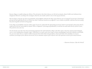 —46— AGAVE MAGAZINE, VOL. 2, ISSUE 4SPRING 2015
—Ekaterina Vasilyeva, “After the Firebird”
Russian villages are rapidly sinking into oblivion. The sad statistics show that in Russia, over the last two decades, almost 25,000 rural settlements have
disappeared. Moreover, according to the sociologists, about the same number of them is now on the verge of extinction.
My story begins a long time ago when my grandmother and grandfather, both from the Pskov region (Russia), met in Leningrad (current-day St. Petersburg),
got married and stayed there for the rest of their lives. But, it could have turned out very different. I, now a modern city dweller, could have been born among
those flowering fields and hard-working people.
In his village, my grandfather used to be called a ‘gypsy’ because he could predict the approaching of someone's death. As for himself, he always knew that he
would survive two wars and wouldn't be injured. And so it happened. Concerning my grandmother, he said that she would outlive him by exactly 10 years.
This prediction also came true.
Over the last five years that I have been documenting people from the small Andrushino village in the Pskov region, I have been subconsciously looking for
overt or covert manifestations of people's magic. I think that it is as much a part of our being, as history and geography. Faced with a fabulous world of folk-
lore, you soon realize that it is rooted in totally real ground; that all the beliefs and superstitions, charms and rituals, tales and fables are not just a
warehouse of archetypes of the collective unconscious, but an immediate response of the collective soul to the mysterious currents of the natural elements.
 