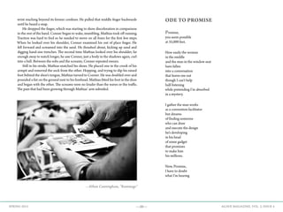 —50— AGAVE MAGAZINE, VOL. 2, ISSUE 4SPRING 2015
wrist reaching beyond its former confines. He pulled that middle finger backwards
until he heard a snap.
	 He dropped the finger, which was starting to show discoloration in comparison
to the rest of the hand. Conner began to wake, mumbling. Mathias took off running.
Traction was hard to find so he needed to move on all fours for the first few steps.
When he looked over his shoulder, Conner examined his out of place finger. He
fell forward and screamed into the sand. He thrashed about, kicking up sand and
digging hand-size trenches. The second time Mathias looked over his shoulder, far
enough away to watch longer, he saw Conner, just a body in the shadows again, curl
into a ball. Between the sobs and the screams, Conner repeated swears.
	 Still in his stride, Mathias snatched his shoes. He placed one in the crook of his
armpit and removed the sock from the other. Hopping, and trying to slip his raised
foot behind the shoe’s tongue, Mathias turned to Conner. He was doubled over and
pounded a fist on the ground next to his forehead. Mathias fitted his foot in the shoe
and began with the other. The screams were no louder than the waves or the traffic.
The pain that had been growing through Mathias’ arm subsided.
ODE TO PROMISE
Promise,
you seem possible
at 35,000 feet.
How easily the woman
in the middle
and the man in the window seat
have fallen
into a conversation
that leaves me out
though I can’t help
half-listening
while pretending I’m absorbed
in a mystery.
I gather the man works
as a convention facilitator
but dreams
of finding someone
who can draw
and execute the design
he’s developing
in his head
of some gadget
that promises
to make him
his millions.
Now, Promise,
I have to doubt
what I’m hearing
—Ethan Cunningham, “Rummage”
 