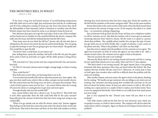 —52— AGAVE MAGAZINE, VOL. 2, ISSUE 4SPRING 2015
THE MONTHLY BILL IS WHAT?
—Robert A. Bak
	 It has been a long, hot and humid summer of record-breaking temperatures,
with little relief and no end in sight. Jane and Jerome have had the air conditioning
and all of the ceiling fans running 24 hours per day. Every four hours they check
the dehumidifier in their basement, before it threatens to overflow onto the floor.
Window drapes have been closed for weeks, in an attempt to keep the heat out.
	 One afternoon Jane goes out to get the mail, takes a look at one of the envelopes
and her hands start to tremble. It is the monthly bill from the electric company. She
walks into the house and tells her husband Jerome that the bill is here.
	 “How many zeros do you think the bill has?” Jerome asks. By this time Jane is
sitting down; the stress is too much, she just sits and her hand shakes. “Are you going
to open the envelope or not? You are going to give me a heart attack.” She gently asks
if he would like to open the bill.
	 “You know I have a weak heart, no you open it up.”
	 Jane, feeling brave, opens the envelope and looks at the bill; she puts the paper
down, picks it back up and looks at it again. All the while, Jerome is being driven
crazy.
	 “OK, how bad it is?” Jane, by this time has composed herself a bit, and answers
him back.
	 “It’s $24.12,” she states. Jerome starts to laugh a strange laugh, as if Jane is toying
with him.
	 “How could that be?”
	 They both stare at each other, not knowing what to say or do.
	 “Let me look at last month’s bill, and see what that amount was,” Jane replies. She
goes into their small room, which is like an office, and gets out last month’s electric
bill. She returns back into the living room, sits down, and opens the envelope. Then,
a look of total surprise comes over her face— she cannot believe what she is seeing.
Of course her silence is causing Jerome to get more and more upset.
	 “Enough already, what was last month’s bill?”
	 Jane, cannot believe what she is about to say. “It was $24.12.” They both look
at each other quizzically: How the hell could both bills be the same amount?
Especially given the amount of electricity they have been using, just trying to stay
comfortable. 	
	 “What if we go outside and see what the electric meter says,” Jerome suggests.
They both go out the back door, down the stairs and to the electric meter on the side
of the house. They look at the meter and there are five dials with numbers on them,
showing how much electricity they have been using. Jane checks the numbers on
the bill with the numbers on the meter, and guess what? They are the same numbers.
	 Jeromethenlooksatthecentersectionofthemeterwheretheblackroundwheel
goes around as the amount of usage occurs. To his surprise, the wheel is at a dead
stop— no movement, nothing is happening.
	 Jane and Jerome both go back into the house and Jane sees a telephone number
to call for customer service. She dials the number, and of course gets an automatic
answering selection from which to choose. All she wants is to speak to a person
about their problem. She carefully selects number five and gets the type of music
you get when you are on hold. Finally, after a couple of minutes, a voice comes on
the phone and asks, ‘What is the problem?’ and ’How can they help?’
	 Jane then tries to explain what the problem is to the customer service agent. The
agent has to put Jane on hold; of course, the agent is not sure what to do. After a
minute of more music, the customer service agent is back on the phone.
	 “How do you know the unit is not working?”
	 “Because the black wheel is not turning around and around, and that is causing
the five small white wheels not to turn either. They read 23111,” Jane explains.
	 “The black wheel is not turning around,” the agent repeats. Jane is now getting
frustrated with these questions. Have they not heard about this before? She then
explains that last month’s bill also read 23111. Moreover, of course, Jane is back
on hold again. Jane wonders what could be so difficult about the problem with the
meter not working.
	 After another minute, and more music, the agent is back on the phone, thanking
her for waiting. “We hardly ever get customers who are telling us our meters are not
working. Our customers just keep paying their monthly bill, and hope we do not
find out about the broken meter. At least you where honest to tells us. We will be
sending out a repair person in a couple of days to replace your broken meter. Since
it was our equipment that broke, I don’t think we can really know how much power
you were using.”
	 Jane is very surprised by this. “Doesn’t your meter tell you when it is not
working?” 	
	 “Our older meters could not do that, but our new electronic ones, which you
are going to receive, as a built-in alarm system. The company will call you when the
repair person will be coming by. Again, we thank you for being so honest about our
problem.”
 