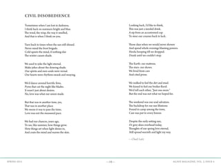 —54— AGAVE MAGAZINE, VOL. 2, ISSUE 4SPRING 2015
Looking back, I'd like to think,
This was just a needed drink.
A sip from an accustomed cup
To steer our courses back to luck.
Those days when we would never shower
And spend whole evenings blaming powers.
Hoola-hooping till we dropped.
Drank until we couldn't stop.
The Earth: our mattress.
The stars: our shows.
We lived from cars
And cited prose.
We walked to feel the dirt and mud.
We kissed to feel our bodies flood.
We'd tell each other, "Just one more."
But the end was not what we hoped for.
The weekend was our soul salvation.
The backdrop for our sun libations
Found in camp among the trees,
Care was put to every breeze.
Despite the early setting sun,
Or grey skies overhead today,
Thoughts of our spring love eternal,
Still spread warmth and light my way.
CIVIL DISOBEDIENCE
Sometimes when I am lost in darkness,
I think back on summers bright and blue.
The wind, the wisp, the way it smelled,
And that is when I think on you.
Turn back to times when the sun still shined.
Never mind the frost brigade.
Cold upsets the mind, if nothing else
The winter causes shade.
We used to joke the light eternal.
Make jokes about the drawing shade.
Our spirits and ours souls were vernal.
Our hearts were rhythms swank and swaying.
We'd dance around horrific fires;
Pyres that cut the night like blades.
It wasn't just about desires.
No, love was what our union made.
But that was in another time, yes,
That was in another place.
We swore it was to pass the time;
Love was not the measured pace.
We had our chances, years ago,
To see, like summer, how things grow.
How things set when light shines in,
And coats the mind and warms the skin.
—Chad Lutz
 