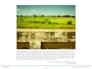 —58— AGAVE MAGAZINE, VOL. 2, ISSUE 4SPRING 2015
I took these photographs in the fall during a volunteer trip to Cambodia. The bamboo train is an easily assembled and
disassembled method of transportation that is used for locals to gain easier access to goods and locations, and for tourists as
a fun experience in Cambodia. This shadow economy sprung up when Cambodia's rail system became defunct; the bamboo
train is now the only operating railway transportation in the country. However, there is now talk of restoring the rail lines,
which would mean the demise of this impromptu system. I wanted to capture this sense of unexpected opportunity, sadness,
and wistfulness by taking photographs of the neglected tracks and the rural landscape.
—Maria Picone, “Bamboo Train” | Battamburg, Cambodia
October 4, 2014
 
