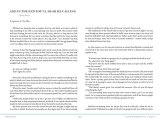 —61— AGAVE MAGAZINE, VOL. 2, ISSUE 4SPRING 2015
AND IN THE END YOU’LL HEAR ME CALLING
—Terry Barca
Explain It To Me.
	Michael was doing his best to explain, but I’m a bit thick, so it took a while. It
had something to do with a comet passing very close to Earth. The science world
had been looking forward to the event for 76 years, which is a long time to look
forward to something. But you know scientists, they like stuff to be exact and that
is the amount of time this comet takes to do a big circle—no, I shouldn’t say that,
Michael wouldn’t like it, it’s not a circle it’s a whatsameacallit? An egg shaped thing-
a-me? An ellipse, that’s it, not a circle, but you knew what I meant.
	 Anyway, it does this big egg shaped circle and it comes back, and the seventy six
years is almost up. Now, I kinda get all that; well not really, but I can see how stuff
might come back, a bit like a boomerang, and I’ve seen a few of those. It’s really cool
how they fly in a big circle. It drives dogs crazy, ‘cause they think that they can chase
it but it keeps turning and if they had just stayed where they were it would have come
straight back to them.
	 So, why was I telling you that?
	 That’s right: the comet.
	 Everyone’s all excited and Michael is doing his best to explain something to me
which is kinda cool ‘cause he knows how hard it is for me to understand stuff but he
keeps on trying. He never treats me like I’m dumb, even though I am. He’s my friend.
Always has been my friend.
	 When his ‘smart’ friends would call me names at school he would tell them off
and if that didn’t work he would punch them in the ear. He couldn’t hardly hit good
but he knew that if they didn’t quit it I was was gonna pound ‘em, and I could hit real
good!
	 I didn’t like people pokin’ fun at me. I got into a lot of fights and Michael was
doing his best to stop me getting kicked out of school. It was a posh school and they
tended to kick out anyone who did not fit in; that pretty much described me.
	 My foster parents sent me to this school because they thought it might help me
to not be so dumb. You know how people are, they figure that if you throw enough
money at a problem it will go away. Of course it doesn’t always work.
	 The headmaster of the school told me that if I got into one more fight I was out,
even though my foster parents offered to build a new science wing. I was tryin’ real
hard but stuff didn’t stick. Michael called me ‘Teflon’ and I didn’t mind ‘cause I knew
he was just being a mate, but it was an accurate nickname—nothin’ stuck, except
when Michael showed me how.
	 So, this comet is on it’s way and everyone is excited but Michael is excited and
worried all at the same time and it’s the worried bit that he is desperately trying to
explain to me.
	 “If it does what I think it is going to do, it is going to pull the Earth off its axis.”
	 “So, what’s this ‘axis’ thing again?”	
	 “You know how the Earth wobbles from side to side as it spins and the wobble
causes the seasons?”
	 “Yep, you told me about that years ago.”
	 “Ok, so imagine if something made the Earth tip over a lot more. The pole would
be exposed to the direct rays of the sun and all the ice, not just some of it, would melt.
This would make the oceans rise and many low lying areas would go slowly under
water. There’s a pretty good chance that it would all sort itself out over the course
of a year but it is going to cause a lot of damage and a lot of panic as well as a lot of
homeless people.”
	 “That doesn’t sound good. You should tell someone. Who do you tell about
something like that?”
	 “I’ve tried telling them mate, but they don’t want to listen, and I can see their
point. I’m a young science graduate with zero experience and all the heavy-weight
scientists in the world say that everything is going to be fine.”
	
	 Michael was making sense; he always did, even if it did take a while for me to
understand it. If Michael was right, the Earth was going to look very different when
 