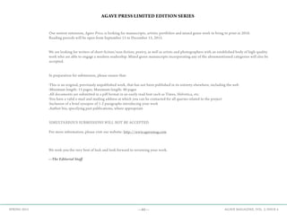 —65— AGAVE MAGAZINE, VOL. 2, ISSUE 4SPRING 2015
AGAVE PRESS LIMITED EDITION SERIES
Our newest extension, Agave Press, is looking for manuscripts, artistic portfolios and mixed genre work to bring to print in 2016.
Reading periods will be open from September 15 to December 15, 2015.
We are looking for writers of short fiction/non-fiction, poetry, as well as artists and photographers with an established body of high-quality
work who are able to engage a modern readership. Mixed genre manuscripts incorporating any of the aforementioned categories will also be
accepted.
In preparation for submission, please ensure that:
-This is an original, previously unpublished work, that has not been published in its entirety elsewhere, including the web
-Minimum length: 15 pages; Maximum length: 40 pages
-All documents are submitted in a pdf format in an easily read font such as Times, Helvetica, etc.
-You have a valid e-mail and mailing address at which you can be contacted for all queries related to the project
-Inclusion of a brief synopsis of 1-2 paragraphs introducing your work
-Author bio, specifying past publications, where appropriate
SIMULTANEOUS SUBMISSIONS WILL NOT BE ACCEPTED.
For more information, please visit our website: http://www.agavemag.com
We wish you the very best of luck and look forward to reviewing your work.
—The Editorial Staff
 