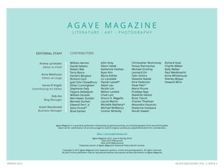 AGAVE MAGAZINE, VOL. 2, ISSUE 4SPRING 2015
EDITORIAL STAFF
Ariana Lyriotakis
Editor-in-Chief
Anna Mattiuzzo
Editor-at-Large
Issraa El-Kogali
Contributing Art Editor
Deb Ain
Blog Manager
Grant Macdonald
Business Manager
A G A V E M A G A Z I N E
L I T E R A T U R E : A R T : P H O T O G R A P H Y
CONTRIBUTORS
William Aarnes
Daniel Adams
Robert Bak
Terry Barca
Kareem Berjaoui
Richard Cecil
Jyoti Omi Chowdhury
Ethan Cunningham
Stephanie Daly
Tatjana Debeljacki
William Doreski
Merridawn Duckler
Bennett Durkan
Edward Ferri, Jr.
Sylva Ficová*
Brad Garber
John Grey
Glenn Halak
Katherine Holmes
Ryan Kim
Myrta Köhler
Liv Lansdale
Daniel Lassell*
Adam Lau
Nicole Lim
Melvin Lockett
Chad Lutz
Arturo H. Magaña
Laurie Martin
Michelle Matheny*
Michael McManus
Connor McNulty
Christopher Mulrooney
Tomas Narmontas
Michael Onofrey
Leonard Orr
Tyler Oshiro
Natasha Natale
Kirie Pedersen
Pavel Petr*
Maria Picone
Pradeep Raja
Skaidrite Stelzer
Brian Tatum
Charles Thielman
Alexandra Vacaroiu
Ekaterina Vasilyeva
Norah Vawter
Agave Magazine is a quarterly publication showcasing exceptional writing, art and photography from around the globe.
Open call for submissions: all are encouraged to submit original, previously unpublished works for consideration.
http://www.agavemag.com
Agave Magazine Vol.2, Issue 4 (Spring 2015)
ISSN 2375-978X (print)
ISSN 2329-5848 (online)
*Indicates winner of Agave Magazine’s National Poetry Month contest
Copyright © 2015 Agave Magazine and respective authors, artists and photographers. All rights reserved.
No part of this publication may be reproduced without the express written permission of Agave Magazine.
Richard Vyse
Charlie Weber
Kelly Weber
Paul Weidknecht
Anne Whitehouse
Sherley Wijaya
Howard Winn
 