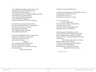 —70— AGAVE MAGAZINE, VOL. 2, ISSUE 4SPRING 2015
I see his field stone foundation stacked without a crack,
pine log walls notched and caulked at the seams,
a pile of split wood beside the house,
sweet alyssum in bloom, a hummingbird flitting between lilacs,
and the honeybee’s occupation of spaces
in the V-shaped roof where they disappear
into a hole beneath the ridge beam,
weathercock watching until wind sends it spinning.
He will never see the spring-fed pond out back,
the water clear all the way down to its muddy bottom,
the cold, welcome shock of it in summer.
Buckler ferns circle its shoreline
where children bound like wild things,
until my father calls them inside.
They sleep as the Alleghenies watch over their dreams.
I dream back to that likeness my past makes
in the mirror of memory. Step away
and the moment collapses—
The ghosts
of our world go on living inside those ruins,
where the daily light ushers in neglect.
One day a fire will come and burn all our paintings.
that we left behind.
And the ash that remains
will settle into silence like Buddha mind.
Inside the barn October light pours through holes in the roof,
reaching the floor where it fades to gray.
The cold could be a color too—
like the jacket of ice the pond is wearing.
I sit on the ancient tractor,
a red and rusting machine
that used to lurch out of the morning shadows,
scattering deer from orchards
whose trees are now unrecognizable old men
that grapple with privet and brambles.
Sickle-sharp gusts slice through open chinks
A rusty chain rattles where it hangs from a dusty yoke.
Not everything is dead here, unless it’s the afterlife
I hear in the rafters—wings fluttering like the tiny hearts
that hide there.
Here change arranges time the way it must.
Will this moldy hay ever turn to dust?
I could use the stable doors again by burning them
in a hearth. And love? Well, I still love
those things that are missing from this earth—
things that winter long and hard.
—Michael McManus
 