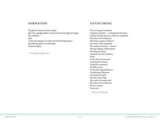 —71— AGAVE MAGAZINE, VOL. 2, ISSUE 4SPRING 2015
FORMATION
the gift of a minute an hour maybe
gift of an outright guffaw at my lot strained through my fingers
like cold jelly
aspic
on the fine dining-room table served with white gloves
paterfamilias gives it my blessings
the guests dig in
—Christopher Mulrooney
TO UNCARING
Lost in the grey loneliness.
Cognition intruder— rustling from the mind.
Unclear threads, passion, cruelty are awakened.
The fruit is not conspiracy.
The lunatic, genius of silence!
Get closer to the unspoken.
The analysis of reason— slavery!
During walking, visible shame!
Exciting autonomy,
Opened door, the windows,
Draft!
In the mist, the stairways
Leading off to heaven.
Paralyzed conscience,
Portable mirror.
In the plural against fluency,
Conducting, behaviour,
And admit the guilt.
The line connecting,
The road to the spacecraft.
We walk on by in dishonor.
Bronze woman,
Brass man!
—Tatjana Debeljacki
 