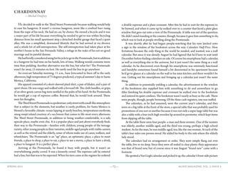 —72— AGAVE MAGAZINE, VOL. 2, ISSUE 4SPRING 2015
CHARDONNAY
—Michal Onofrey
	He decided to walk to the Third Street Promenade because walking would help
to ease his hangover. It wasn’t a vicious hangover, more like a cerebral burr rising
from the nape of his neck. He had no car, by choice. He owned a bicycle and it was
a major part of his life because everything he needed to get to was within bicycling
distance from his small apartment atop a detached double garage that faced a quiet
alley. His was a simplified, downsized lifestyle that he had arrived at via divorce
and a whole lot of self-introspection. The self-introspection had taken place at his
mother’s house in the San Fernando Valley, a refuge in the wake of his not-so-good
marriage and its painful demise.
	 HehadbrieflyconsideredusinghisbicycletogotothePromenade,butinaddition
to a hangover he had time on his hands, lots of time. Walking would consume more
time than pedaling. Another alternative was the bus, but what for? The Promenade
wasn’t far away, 15 minutes on foot. He rarely used the bus to go anywhere.
	 An overcast Saturday morning, 11 a.m., haze forecasted to burn off in the early
afternoon,hightemperatureof75degreespredicted,atypicalsummer’sdayinSanta
Monica, California.
	 His apparel consisted of a short-sleeved plaid shirt, a pair of khakis, and a pair of
sport shoes. He was rangy and walked with a forward tilt. The cloth handles, or grips,
of an olive-green canvas bag were nestled in the palm of his hand. At the Promenade,
he would get a cup of espresso coffee. Beyond that, he would look around. These
were his thoughts.
	 TheThirdStreetPromenadeisapedestrian-onlystreetwithamall-likeatmosphere
that is subject to the elements, but weather is rarely problem, for Santa Monica is
blessed a favorable climate: ocean lapping at sandy beaches, temperatures moderate,
smog swept inland courtesy of a sea breeze that comes to life most every afternoon.
The Third Street Promenade, in addition to being weather-comfortable, is a safe,
upscale place, maybe even chic. It is a popular place and just about everybody finds
their way to the Promenade—families with children, young people of the teenage
variety, other young people in their twenties, middle-aged people with viable careers,
as well as the retired and the elderly, some of whom make use of canes, walkers, and
wheelchairs. The Promenade is an “up” place, an optimistic place, a place to meet
friends, a place to shop, a place to eat, a place to see a movie, a place to have a drink,
a place to hangout. It is a perfect place.
	 Arriving at the Promenade, he found it busy with people, but it wasn’t an
overwhelming, pushy crowd. It was a leisurely crowd. The espresso café he entered
hadaline,butthatwastobeexpected.Whenhisturncameattheregisterheordered
a double espresso and a plain croissant. After this he had to wait for the espresso to
be brewed, and when it came up he walked over to a counter that faced a plate glass
window that gave out onto a view of the Promenade. A table was out of the question.
He didn’t mind standing at the counter, though, because it gave him something to do,
which was to look at people strolling along the Promenade.
	 It was shortly after he had begun people-watching that his eyes latched onto
a sign in the window of the bookstore across the way. Calendars Half-Price. How
fortuitous because the only thing in the world he needed, and wanted, was a wall
calendar. But since it was already August he had figured that he’d have to wait until
Decemberbeforefindingcalendarsonsale.Ofcoursehissmartphonehadacalendar,
as well as everything else in the universe, but it just wasn’t the same thing as a wall
calendar. As he discovered, even though his smartphone was extremely functional
and handyhe sometimes found himself a bit disoriented in his apartment because
he’d go to glance at a calendar on the wall in his mini-kitchen and there wouldn’t be
one. Getting out his smartphone and bringing up a calendar just wasn’t the same
thing.
	 In addition to potentially yielding a calendar, the advertisement in the window
of the bookstore also supplied him with something to do and somewhere to go.
After finishing his double espresso and croissant he walked over to the bookstore
and entered its quiet confines. The bookstore wasn’t nearly as busy as the café. There
were people, though, people browsing. Of the three cash registers, one was staffed.
	 The calendars, as he had assumed, were the current year’s calendar, and they
were on a big table at the front of the store, a special table that was probably used for
promotions of one sort or another because it was not only a super large table but was
also a table with a four-inch-high wooden lip around its perimeter, which kept items
from slipping off the table.
	 At the table there were four people: a man and three women. One of the women
was elderly, another middle-aged, and the third was young, perhaps a high school
student. As for the man, he was middle-aged, too, like the one woman. At each of the
table’s four sides one person stood. He added his body to the side where the elderly
lady stood.
	 The calendars had no arrangement or order. They were simply flung out over
the table, five or six deep. Since they were all sealed in clear plastic their appearance
was that of brand new, but of course since it was August “brand new” came with a
footnote.
	 HespottedaVanGoghcalendarandpickeditup,thecalendar’sfront-sidepicture
 