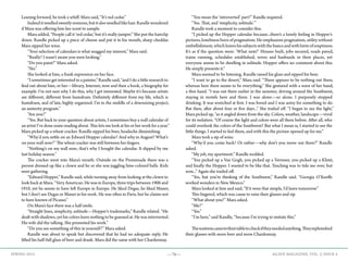 —76— AGAVE MAGAZINE, VOL. 2, ISSUE 4SPRING 2015
Leaning forward, he took a whiff. Mara said, “It’s red cedar.”
	 Indeeditsmelledsweetlyresinous,butitalsosmelledlikehair.Randlewondered
if Mara was offering him her scent to sample.
	 Mara added, “People call it ‘red cedar,’ but it’s really juniper.” She put the hairclip
down. Randle picked up a piece of cheese and put it in his mouth, sharp cheddar.
Mara sipped her wine.
	 “Your selection of calendars is what snagged my interest,” Mara said.
	 “Really? I wasn’t aware you were looking.”
	 “Do you paint?” Mara asked.
	“No.”
	 She looked at him, a frank expression on her face.
	 “I sometimes get interested in a painter,” Randle said, “and I do a little research to
find out about him, or her—library, Internet, now and then a book, a biography for
example. I’m not sure why I do this, why I get interested. Maybe it’s because artists
are different, different from humdrum. Definitely different from my life, which is
humdrum, and of late, highly organized. I’m in the middle of a downsizing project,
an austerity program.”
	 “Are you?”
	 “Yes. But back to your question about artists, I sometimes buy a wall calendar of
an artist I’ve done some reading about. This lets me look at his or her work for a year.”
Mara picked up a wheat cracker. Randle sipped his beer, headache diminishing.
	 “Why’d you settle on an Edward Hopper calendar? And why in August? What’s
on your wall now?” The wheat cracker was still between her fingers.
	 “Nothing’s on my wall now; that’s why I bought the calendar. It slipped by me
last holiday season.”
	 The cracker went into Mara’s mouth. Outside on the Promenade there was a
person dressed up like a clown and he or she was juggling lime-colored balls. Kids
were gathering.
	 “Edward Hopper,” Randle said, while turning away from looking at the clown to
look back at Mara. “Very American. He was in Europe, three trips between 1906 and
1910, yet he seems to have left Europe in Europe. He liked Degas, he liked Manet,
but I don’t see Degas or Manet in his work. He was often in Paris, but he claims not
to have known of Picasso.”
	 On Mara’s face there was a half smile.
	 “Straight lines, simplicity, solitude—Hopper’s trademarks,” Randle related. “He
dealt with shadows, yet his colors leave nothing to be guessed at. He was introverted.
His wife did the talking. She promoted his work.”
	 “Do you see something of this in yourself?” Mara asked.
	 Randle was about to speak but discovered that he had no adequate reply. He
lifted his half-full glass of beer and drank. Mara did the same with her Chardonnay.
	 “You mean the ‘introverted’ part?” Randle inquired.
	 “Yes. That, and ‘simplicity, solitude.’”
	 Randle took a moment to consider this.
	 “I picked up the Hopper calendar because...there’s a lonely feeling in Hopper’s
pictures, loneliness born of pragmatism. He emphasizes pragmatism, utility without
embellishment,whichleaveshissubjectswiththebasicsandwithhintsofemptiness.
It’s as if the question were: ‘What next?’ Houses built, jobs secured, roads paved,
trains running, schedules established, wives and husbands in their places, yet
everyone seems to be dwelling in solitude. Hopper offers no comment about this.
He simply presents it.”
	 Mara seemed to be listening. Randle raised his glass and sipped his beer.
	 “I want to go to the desert,” Mara said. “There appears to be nothing out there,
whereas here there seems to be everything.” She gestured with a wave of her hand,
a thin hand. “I was out there earlier in the summer, driving around the Southwest,
staying in motels here and there. I was alone—so alone. I purposely stopped
drinking. It was wretched at first. I was bored and I was antsy for something to do.
But then, after about four or five days...” She trailed off. “I began to see the light,”
Mara picked up, “as it angled down from the sky. Colors, weather, landscape—vivid
for its isolation. “Of course the light and colors were all there before. After all, who
could overlook the colors of the Southwest? But what I mean is, I started to see the
little things. I started to feel them, and with this the picture opened up for me.”
	 Mara took a sip of wine.
	 “Why’d you come back? Or rather—why don’t you move out there?” Randle
asked.
	 “My job, my apartment.” Randle nodded.
	 “You picked up a Van Gogh, you picked up a Vermeer, you picked up a Klimt,
and finally the Hopper. I wanted to be like that. Teaching was to tide me over, but
now...” Again she trailed off.
	 “Yes, but you’re thinking of the Southwest,” Randle said. “Georgia O’Keeffe
worked wonders in New Mexico.”
	 Mara looked at him and said, “If it were that simple, I’d leave tomorrow.”
	 This lingered, which was cause to raise their glasses and sip.
	 “What about you?” Mara asked.
	“Me?”
	“Yes.”
	 “I’m here,” said Randle, “because I’m trying to imitate this.”
	
	 Thewaitresscametotheirtabletocheckiftheyneededanything.Theyreplenished
their glasses with more beer and more Chardonnay.
 