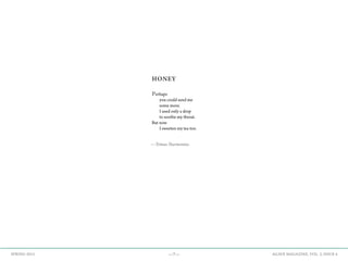 —7— AGAVE MAGAZINE, VOL. 2, ISSUE 4SPRING 2015
HONEY
Perhaps
	 you could send me
	 some more.
	 I used only a drop
	 to soothe my throat.
But now
	 I sweeten my tea too.
—Tomas Narmontas
 