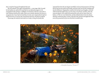 —80— AGAVE MAGAZINE, VOL. 2, ISSUE 4SPRING 2015
that a song from long ago brought back the past.
	 He now entered a new stage of homelessness—a new stage of life. It would
be the hardest yet, and he felt scared that he was defenseless against it. He
manipulated truth and logic as skillfully as he had done with facts and words at
trial. Delusions had become reality. There was no harder admission for Kevin, or
any greater fear. Grace had not loved him, but also, more importantly, he had not
truly loved Grace. It was his wife. It had always been her, and always would be.
	 Reasoning, the faculty he had relied on to make a living, the faculty that
separated him from the wet dog he resembled, was his prized possession, the thing
that he had not lost with his job, family, and home. But now he felt it stealing away
into the fall breeze. Hoping these would not be his final sane thoughts, a feverish
chill tunneled through his gut, up to his chest, to his throat, and then, when the
musician played a new song, Kevin pictured his wife and son clearer than ever
before, as if the two were beside him, and they debated what to have for dinner.
Nicholas wanted pancakes. So that’s what they had, and Kevin thought that if this
were all he possessed for the rest of his life, he would be fine.
	
	
—Alexandra Vacaroiu, “Dreams #7”
 