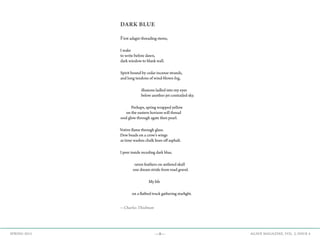 —8— AGAVE MAGAZINE, VOL. 2, ISSUE 4SPRING 2015
DARK BLUE
First adagio threading stems,
I wake
to write before dawn,
dark window to blank wall.
Spirit bound by cedar incense strands,
and long tendons of wind-blown fog,
illusions ladled into my eyes
below another jet-contrailed sky.
Perhaps, spring wrapped yellow
on the eastern horizon will thread
soul glow through agate then pearl.
Votive flame through glass.
Dew beads on a crow’s wings
as time washes chalk lines off asphalt.
I peer inside receding dark blue,
raven feathers on antlered skull
one dream stride from road gravel.
My life
on a flatbed truck gathering starlight.
—Charles Thielman
 