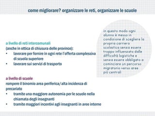come migliorare? organizzare le reti, organizzare le scuole


                                                               in questo modo ogni
                                                               alunno è messo in
                                                               condizione di scegliere la
a livello di reti intercomunali                                propria carriera
(anche in ottica di chiusura delle province):                  scolastica senza essere
                                                               troppo influenzato dalle
• lavorare per fornire in ogni rete l’offerta complessiva      difficoltà logistiche e
      di scuola superiore                                      senza essere obbligato a
• lavorare sui servizi di trasporto                            cominciare un percorso
                                                               migratorio verso aree
                                                               più centrali
a livello di scuole
rompere il binomio area periferica/alta incidenza di
precariato
• tramite una maggiore autonomia per le scuole nella
      chiamata degli insegnanti
• tramite maggiori incentivi agli insegnanti in aree interne
 